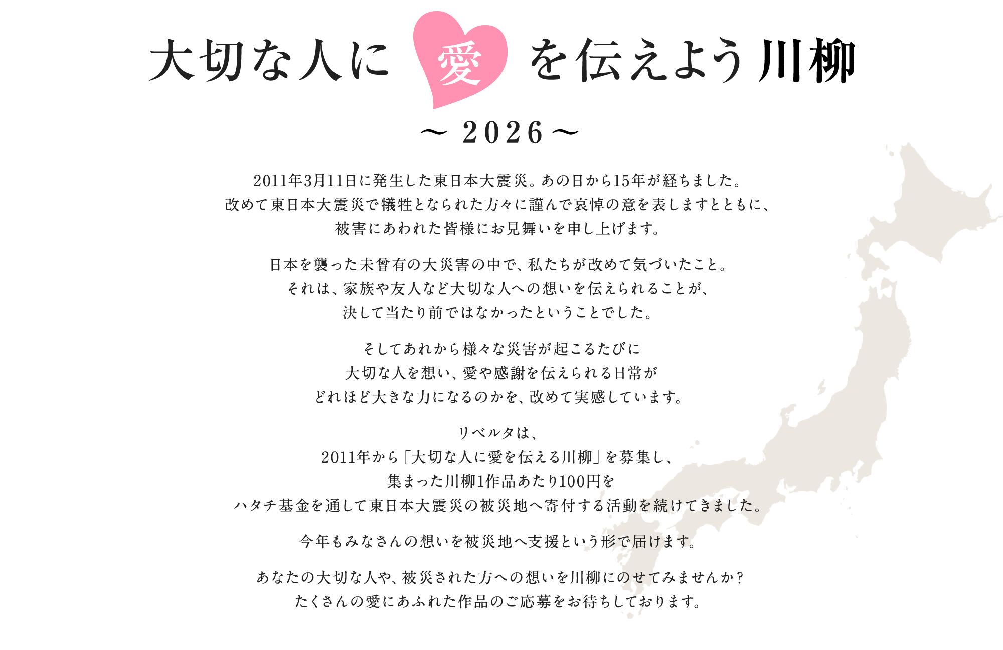 2011年3月11日に発生した東日本大震災。あの日から15年が経ちました。改めて東日本大震災で犠牲となられた方々に謹んで哀悼の意を表しますとともに、被害にあわれた皆様にお見舞いを申し上げます。日本を襲った未曾有の大災害の中で、私たちが改めて気づいたこと。それは、家族や友人など大切な人への想いを伝えられることが、決して当たり前ではなかったということでした。そしてあれから様々な災害が起こるたびに大切な人を想い、愛や感謝を伝えられる日常がどれほど大きな力になるのかを、改めて実感しています。リベルタは、2011年から「大切な人に愛を伝える川柳」を募集し、集まった川柳1作品あたり100円をハタチ基金を通して東日本大震災の被災地へ寄付する活動を続けてきました。今年もみなさんの想いを被災地へ支援という形で届けます。あなたの大切な人や、被災された方への想いを川柳にのせてみませんか？たくさんの愛にあふれた作品のご応募をお待ちしております。